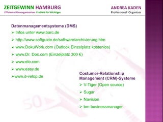 ZEITGEWINN HAMBURG                                                    ANDREA KADEN
Effiziente Büroorganisation -Freiheit für Wichtiges                   Professional Organizer



      Datenmanagementsysteme (DMS)
       Infos unter www.barc.de
       http://www.softguide.de/software/archivierung.htm
       www.DokuWork.com (Outlook Einzelplatz kostenlos)
       www.Dr. Doc.com (Einzelplatz 300 €)
       www.elo.com
       www.easy.de
                                                      Costumer-Relationship
      www.d-velop.de                                 Management (CRM)-Systeme
                                                       V-Tiger (Open source)
                                                       Sugar
                                                       Navision
                                                       bm-businessmanager
 