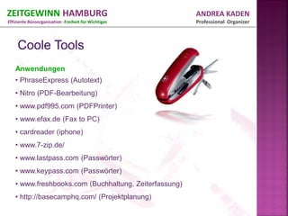 ZEITGEWINN HAMBURG                                     ANDREA KADEN
Effiziente Büroorganisation -Freiheit für Wichtiges    Professional Organizer




   Anwendungen
   • PhraseExpress (Autotext)
   • Nitro (PDF-Bearbeitung)
   • www.pdf995.com (PDFPrinter)
   • www.efax.de (Fax to PC)
   • cardreader (iphone)
   • www.7-zip.de/
   • www.lastpass.com (Passwörter)
   • www.keypass.com (Passwörter)
   • www.freshbooks.com (Buchhaltung, Zeiterfassung)
   • http://basecamphq.com/ (Projektplanung)
 