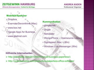 ZEITGEWINN HAMBURG                                                       ANDREA KADEN
Effiziente Büroorganisation -Freiheit für Wichtiges                      Professional Organizer



      Mobilität/Speicher
      • Dropbox
                                                      Kommunikation
      • Evernote/Devonthimk (Mac)
                                                      • googlemail
      • www.box.net
                                                      • Skype
      • Google Apps for Business
                                                      • Netviewer
      • www.gladinet.com
                                                      • WengoPhone – Opensource Lösung
                                                      • Sightspeed (Mac + Win)
                                                      • Windows Live Messenger (Win)

     Hilfreiche Internetseiten
      http://mashable.com/2010/05/01/small-business-paperless/)
      http://workawesome.com/productivity/paperless-office-software/
 