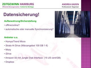 ZEITGEWINN HAMBURG                                        ANDREA KADEN
Effiziente Büroorganisation -Freiheit für Wichtiges       Professional Organizer



 Datensicherung!
  Aufbewahrung/Sicherstellung
  • offline/online?
  • automatische oder manuelle Synchronisierung?


  Anbieter u.a.
  • Humyo/Trend Micro
  • Strato Hi Drive (Märzangebot 100 GB 1 €)
  • Mozy
  • iDrive
  • Amazon S3 mit Jungle Disk Interface (15 US cent/GB)
  • Dropbox
 