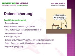 ZEITGEWINN HAMBURG                                          ANDREA KADEN
Effiziente Büroorganisation -Freiheit für Wichtiges         Professional Organizer




   Datensicherung!
   Zugriff/Internetsicherheit
   • Passwortschutz
   • verschlüsselte Verbindungen nutzen
   • TSL , früher SSL heue vor allem mit HTTPS
     Verbindungen genutzt
   • Truecrypt, Cryptor
   • Exkurs: GNUPG zum Verschlüsseln und Entschlüsseln von
     Daten, Erzeugen und Prüfen elektronischer Signaturen
    (http://www.gnupg.org)
 