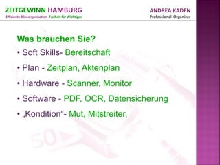ZEITGEWINN HAMBURG                                    ANDREA KADEN
Effiziente Büroorganisation -Freiheit für Wichtiges   Professional Organizer




       Was brauchen Sie?
       • Soft Skills- Bereitschaft
       • Plan - Zeitplan, Aktenplan
       • Hardware - Scanner, Monitor
       • Software - PDF, OCR, Datensicherung
       • „Kondition“- Mut, Mitstreiter,
 