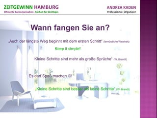 ZEITGEWINN HAMBURG                                                        ANDREA KADEN
Effiziente Büroorganisation -Freiheit für Wichtiges                       Professional Organizer




                        Wann fangen Sie an?
    „Auch     der längste Weg beginnt mit dem ersten Schritt“ (fernöstliche Weisheit)
                                               Keep it simple!

                            Kleine Schritte sind mehr als große Sprüche“ (W. Brandt)



                       Es darf Spaß machen !


                             „Kleine Schritte sind besser als keine Schritte“ (W. Brandt)
 