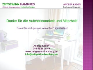 ZEITGEWINN HAMBURG                                              ANDREA KADEN
Effiziente Büroorganisation -Freiheit für Wichtiges             Professional Organizer




      Danke für die Aufmerksamkeit und Mitarbeit!
                      Rufen Sie mich gern an, wenn Sie Fragen haben!




                                          Andrea Kaden
                                         040 46 88 29 49
                                   www.zeitgewinn-hamburg.de
                                   info@zeitgewinn-hamburg.de
 