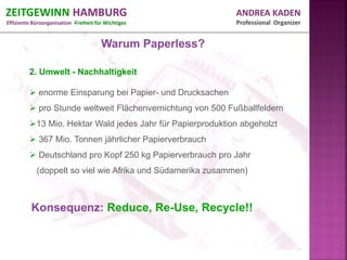ZEITGEWINN HAMBURG                                           ANDREA KADEN
Effiziente Büroorganisation -Freiheit für Wichtiges          Professional Organizer


                                        Warum Paperless?

         2. Umwelt - Nachhaltigkeit

          enorme Einsparung bei Papier- und Drucksachen
          pro Stunde weltweit Flächenvernichtung von 500 Fußballfeldern
         13 Mio. Hektar Wald jedes Jahr für Papierproduktion abgeholzt
          367 Mio. Tonnen jährlicher Papierverbrauch
          Deutschland pro Kopf 250 kg Papierverbrauch pro Jahr
            (doppelt so viel wie Afrika und Südamerika zusammen)



          Konsequenz: Reduce, Re-Use, Recycle!!
 