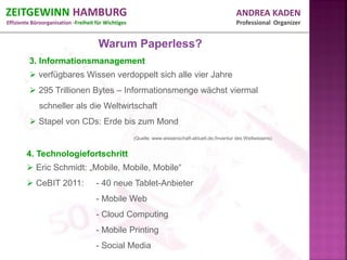 ZEITGEWINN HAMBURG                                                                                  ANDREA KADEN
Effiziente Büroorganisation -Freiheit für Wichtiges                                                 Professional Organizer


                                       Warum Paperless?
         3. Informationsmanagement
          verfügbares Wissen verdoppelt sich alle vier Jahre
          295 Trillionen Bytes – Informationsmenge wächst viermal
             schneller als die Weltwirtschaft
          Stapel von CDs: Erde bis zum Mond
                                                      (Quelle: www.wissenschaft-aktuell.de;/Inventur des Weltwissens)


        4. Technologiefortschritt
         Eric Schmidt: „Mobile, Mobile, Mobile“
         CeBIT 2011:                 - 40 neue Tablet-Anbieter
                                      - Mobile Web
                                      - Cloud Computing
                                      - Mobile Printing
                                      - Social Media
 
