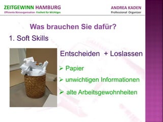 ZEITGEWINN HAMBURG                                                ANDREA KADEN
Effiziente Büroorganisation -Freiheit für Wichtiges               Professional Organizer



                       Was brauchen Sie dafür?




                                                  Papier
                                                  unwichtigen Informationen
                                                  alte Arbeitsgewohnheiten
 