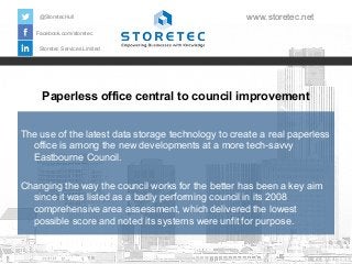 @StoretecHull

www.storetec.net

Facebook.com/storetec
Storetec Services Limited

Paperless office central to council improvement
The use of the latest data storage technology to create a real paperless
office is among the new developments at a more tech-savvy
Eastbourne Council.
Changing the way the council works for the better has been a key aim
since it was listed as a badly performing council in its 2008
comprehensive area assessment, which delivered the lowest
possible score and noted its systems were unfit for purpose.

 