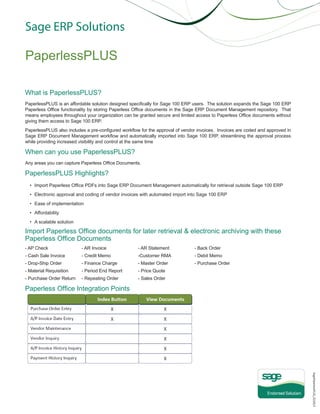Sage ERP Solutions

PaperlessPLUS
What is PaperlessPLUS?
PaperlessPLUS is an affordable solution designed specifically for Sage 100 ERP users. The solution expands the Sage 100 ERP
Paperless Office functionality by storing Paperless Office documents in the Sage ERP Document Management repository. That
means employees throughout your organization can be granted secure and limited access to Paperless Office documents without
giving them access to Sage 100 ERP.
PaperlessPLUS also includes a pre-configured workflow for the approval of vendor invoices. Invoices are coded and approved in
Sage ERP Document Management workflow and automatically imported into Sage 100 ERP, streamlining the approval process
while providing increased visibility and control at the same time

When can you use PaperlessPLUS?
Any areas you can capture Paperless Office Documents.

PaperlessPLUS Highlights?
•	 Import Paperless Office PDFs into Sage ERP Document Management automatically for retrieval outside Sage 100 ERP
•	 Electronic approval and coding of vendor invoices with automated import into Sage 100 ERP
•	 Ease of implementation
•	 Affordability
•	 A scalable solution

Import Paperless Office documents for later retrieval & electronic archiving with these
Paperless Office Documents
- AP Check		

- AR Invoice 		

- AR Statement		

- Back Order

- Cash Sale Invoice	

- Credit Memo		

-Customer RMA		

- Debit Memo

- Drop-Ship Order		

- Finance Charge		

- Master Order		

- Purchase Order	

- Material Requisition	

- Period End Report	

- Price Quote		

- Purchase Order Return	

- Repeating Order		

- Sales Order

Paperless Office Integration Points

SagePaperlessPLUS_021913

 