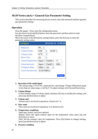 Chapter 10 Setting Temperature pressure Parameters
90
10.10 Vortex (mA) + General Gas Parameter Setting
This section describes the measuring device (vortex (ma) and measured medium (general
gas) parameter settings.
Operation
Press the [page] + [En], enter the configuration menu.
Use the [arrow keys] and [En] button, enter the password, and then select to enter
the [flow compensation].
Move the cursor to the [Parameter setting] button, press the [En] key to enter the
parameter setting screen.
Configure 2013-04-13 12:58:28
Removal:
Volume Scale:
Volume Unit:
Flow Unit:
Actual temperature:
0%
4.00
m3
/h
t/h
Input
20.00
Finish
℃Chnl02
Actual pressure: Input MPaChnl03
Compress Rate: Table Air
Local atm pressure: 0.1013MPa
1. Resection of the small signal
The setting range is 0.0-9.9%, expressed by a percentage. If Input differential signal
is less than set value range, it will be 0. To adjust settings with [Up and Down] keys.
2. Volume Range
Collect display range of volume signal, and press [En key to modify the settings, and
press [up and down] key to adjust.
3. Volume unit
Volume unit is involved in operations, fixed at m3 / h.
4. Flow units
Flow units are involved in operations. It is fixed at m3/h.
5. Temperature conditions
Input type: [enter], [set] (two options).
[Input]: Select the signal channel input for the temperature value, press [up and
down] key to select.
[Set]: Set the constant value for temperature. Press [En] button to change settings,
press [up and down] key to adjust.
6. Pressure condition
 