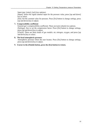 Chapter 10 Setting Temperature pressure Parameters
91
Input type: [enter], [set] (two options).
[Input]: Select the signal channel input for the pressure value, press [up and down]
key to select.
[Set]: Set the constant value for pressure. Press [En] button to change settings, press
[up and down] key to adjust.
7. Compressibility coefficient
General gas‘s compressibility coefficient. There are [set], [check] two options.
[Settings]: free to set the compression factor. Press [En] button to change settings,
press [up and down] key to adjust.
[Check]: There are three kinds of gas models: air, nitrogen, oxygen, and press [up
and down] key to select.
8. The local atmospheric pressure
Atmospheric pressure where the user locates. Press [En] button to change settings,
press [up and down] key to adjust.
9. Cursor to the [Finish] button, press the [En] button to return.
 