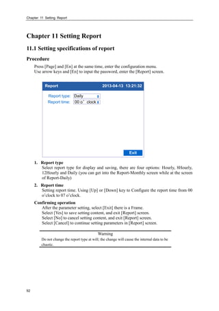 Chapter 11 Setting Report
92
Chapter 11 Setting Report
11.1 Setting specifications of report
Procedure
Press [Page] and [En] at the same time, enter the configuration menu.
Use arrow keys and [En] to input the password, enter the [Report] screen.
Report 2013-04-13 13:21:32
Report type: Daily
Exit
Report time: 00 o’clock
1. Report type
Select report type for display and saving, there are four options: Hourly, 8Hourly,
12Hourly and Daily (you can get into the Report-Monthly screen while at the screen
of Report-Daily)
2. Report time
Setting report time. Using [Up] or [Down] key to Configure the report time from 00
o’clock to 07 o’clock.
Confirming operation
After the parameter setting, select [Exit] there is a Frame.
Select [Yes] to save setting content, and exit [Report] screen.
Select [No] to cancel setting content, and exit [Report] screen.
Select [Cancel] to continue setting parameters in [Report] screen.
Warning
Do not change the report type at will; the change will cause the internal data to be
chaotic.
 