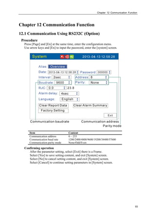 Chapter 12 Communication Function
93
Chapter 12 Communication Function
12.1 Communication Using RS232C (Option)
Procedure
Press [Page] and [En] at the same time, enter the configuration menu.
Use arrow keys and [En] to input the password, enter the [system] screen.
Item Content
Communication address 0 – 255
Communication baud rate 1200/2400/4800/9600/19200/38400/57600
Communication parity mode None/Odd/Even
Confirming operation
After the parameter setting, select [Exit] there is a Frame.
Select [Yes] to save setting content, and exit [System] screen.
Select [No] to cancel setting content, and exit [System] screen.
Select [Cancel] to continue setting parameters in [System] screen.
 