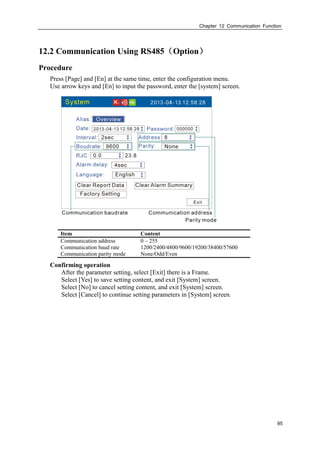 Chapter 12 Communication Function
95
12.2 Communication Using RS485（Option）
Procedure
Press [Page] and [En] at the same time, enter the configuration menu.
Use arrow keys and [En] to input the password, enter the [system] screen.
Item Content
Communication address 0 – 255
Communication baud rate 1200/2400/4800/9600/19200/38400/57600
Communication parity mode None/Odd/Even
Confirming operation
After the parameter setting, select [Exit] there is a Frame.
Select [Yes] to save setting content, and exit [System] screen.
Select [No] to cancel setting content, and exit [System] screen.
Select [Cancel] to continue setting parameters in [System] screen.
 