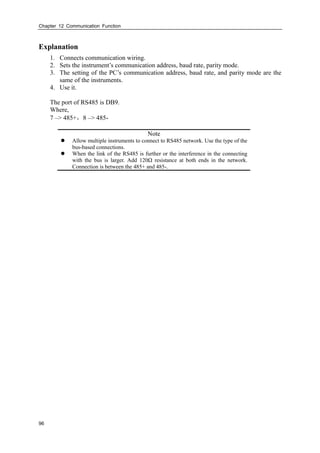 Chapter 12 Communication Function
96
Explanation
1. Connects communication wiring.
2. Sets the instrument’s communication address, baud rate, parity mode.
3. The setting of the PC’s communication address, baud rate, and parity mode are the
same of the instruments.
4. Use it.
The port of RS485 is DB9.
Where,
7 –> 485+，8 –> 485-
Note
 Allow multiple instruments to connect to RS485 network. Use the type of the
bus-based connections.
 When the link of the RS485 is further or the interference in the connecting
with the bus is larger. Add 120Ω resistance at both ends in the network.
Connection is between the 485+ and 485-.
 