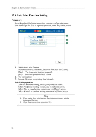 Chapter 12 Communication Function
98
12.4 Auto Print Function Setting
Procedure
Press [Page] and [En] at the same time, enter the configuration menu.
Use arrow keys and [En] to input the password, enter the [Timer] screen.
1. Set the timer print function
Move the cursor to [Timer Prt], choose it with [Up] and [Down]
[Yes]： The timer print function is opened.
[No]： The timer print function is closed.
2. The starting time
3. Interval: Between two printing time intervals.
Confirming operation
After the parameter setting, select [Exit] there is a Frame.
Select [Yes] to save setting content, and exit [Timer] screen.
Select [No] to cancel setting content, and exit [Timer] screen.
Select [Cancel] to continue setting parameters in [Timer] screen.
Note
 When use the timer print function, the printer must connect with the
instrumental the time.
 About the printer setting, see section 10.3.
 