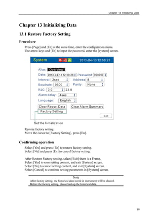Chapter 13 Initializing Data
99
Chapter 13 Initializing Data
13.1 Restore Factory Setting
Procedure
Press [Page] and [En] at the same time, enter the configuration menu.
Use arrow keys and [En] to input the password, enter the [system] screen.
Restore factory setting
Move the cursor to [Factory Setting], press [En].
Confirming operation
Select [Yes] and press [En] to restore factory setting.
Select [No] and press [En] to cancel factory setting.
After Restore Factory setting, select [Exit] there is a Frame.
Select [Yes] to save setting content, and exit [System] screen.
Select [No] to cancel setting content, and exit [System] screen.
Select [Cancel] to continue setting parameters in [System] screen.
Note
After factory setting, the historical data stored in instrument will be cleared.
Before the factory setting, please backup the historical data.
 