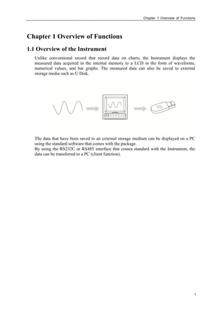 Chapter 1 Overview of Functions
1
Chapter 1 Overview of Functions
1.1 Overview of the Instrument
Unlike conventional record that record data on charts, the Instrument displays the
measured data acquired in the internal memory to a LCD in the form of waveforms,
numerical values, and bar graphs. The measured data can also be saved to external
storage media such as U Disk.
The data that have been saved to an external storage medium can be displayed on a PC
using the standard software that comes with the package.
By using the RS232C or RS485 interface that comes standard with the Instrument, the
data can be transferred to a PC (client function).
 