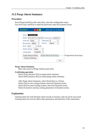Chapter 13 Initializing Data
101
13.2 Purge Alarm Summary
Procedure
Press [Page] and [En] at the same time, enter the configuration menu.
Use arrow keys and [En] to input the password, enter the [system] screen.
Purge Alarm Summary
Move the cursor to [Purge Alarm], press [En].
Confirming operation
Select [Yes] and press [En] to purge alarm summary.
Select [NO] and press [En] to cancel purge alarm summary.
After Purge Alarm Summary, select [Exit] there is a Frame.
Select [Yes] to save setting content, and exits [System] screen.
Select [No] to cancel setting content, and exits [System] screen.
Select [Cancel] to continue setting parameters in [System] screen.
Explanation
Clearing alarm list will eliminate alarm records in memory, and can not be recovered.
Clearing alarm list will not affect other parameters and functions of this instrument.
 