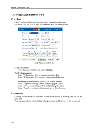 Chapter 13 Initializing Data
102
13.3 Purge Accumulation Data
Procedure
Press [Page] and [En] at the same time, enter the configuration menu.
Use arrow keys and [En] to input the password, enter the [Input] screen.
Clear Accumulate
Move the cursor to [Clear Acc], press [En] key.
Confirming operation
Select [Yes] and press [En] to purge accumulation data.
Select [NO] and press [En] to cancel purge accumulation data.
After Purge Alarm Summary, select [Exit] there is a Frame.
Select [Yes] to save setting content, and exits [Input] screen.
Select [No] to cancel setting content, and exits [Input] screen.
Select [Cancel] to continue setting parameters in [Input] screen.
Explanation
Clearing accumulation will eliminate accumulation records in memory, and can not be
recovered.
Clearing accumulation will not affect other parameters and functions of this instrument.
 