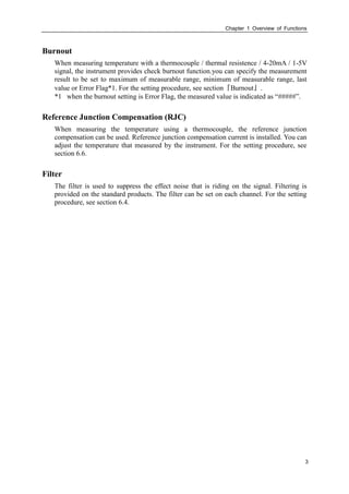 Chapter 1 Overview of Functions
3
Burnout
When measuring temperature with a thermocouple / thermal resistence / 4-20mA / 1-5V
signal, the instrument provides check burnout function.you can specify the measurement
result to be set to maximum of measurable range, minimum of measurable range, last
value or Error Flag*1. For the setting procedure, see section『Burnout』.
*1 when the burnout setting is Error Flag, the measured value is indicated as “#####”.
Reference Junction Compensation (RJC)
When measuring the temperature using a thermocouple, the reference junction
compensation can be used. Reference junction compensation current is installed. You can
adjust the temperature that measured by the instrument. For the setting procedure, see
section 6.6.
Filter
The filter is used to suppress the effect noise that is riding on the signal. Filtering is
provided on the standard products. The filter can be set on each channel. For the setting
procedure, see section 6.4.
 