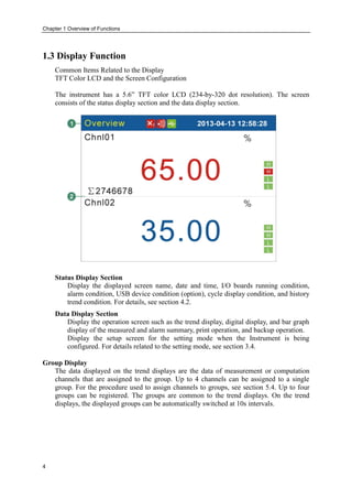 Chapter 1 Overview of Functions
4
1.3 Display Function
Common Items Related to the Display
TFT Color LCD and the Screen Configuration
The instrument has a 5.6” TFT color LCD (234-by-320 dot resolution). The screen
consists of the status display section and the data display section.
Status Display Section
Display the displayed screen name, date and time, I/O boards running condition,
alarm condition, USB device condition (option), cycle display condition, and history
trend condition. For details, see section 4.2.
Data Display Section
Display the operation screen such as the trend display, digital display, and bar graph
display of the measured and alarm summary, print operation, and backup operation.
Display the setup screen for the setting mode when the Instrument is being
configured. For details related to the setting mode, see section 3.4.
Group Display
The data displayed on the trend displays are the data of measurement or computation
channels that are assigned to the group. Up to 4 channels can be assigned to a single
group. For the procedure used to assign channels to groups, see section 5.4. Up to four
groups can be registered. The groups are common to the trend displays. On the trend
displays, the displayed groups can be automatically switched at 10s intervals.
 