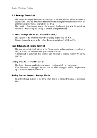 Chapter 1 Overview of Functions
6
1.4 Storage Function
The measured/computed data are first acquired to the instrument’s internal memory as
display data. Then, the data are saved to the external storage medium manually when the
external storage medium is inserted into the drive.
The capacity of the internal memory for acquiring display data is 6 MB. For detail, see
sections『 Date Saving and Saving to External Storage Medium』
External Storage Media and Internal Memory
The capacity of the internal memory for acquiring display data is 6 MB.
Various data can be saved to the U disk. The capacity is from 256MB to 1GB.
Scan Interval and Saving Interval
The scan interval of signal is fixed at 1s. The measuring and computing are completed in
every scan interval. Display data is generated by these data.
All measured or computed data sampled can be saved to internal memory by saving
interval.
Saving Data to Internal Memory
The display data are saved to internal memory continuously by saving interval.
If the instrument is unplugged, the data that lost while unplugged will be complemented
by ‘0’ when the power is turned ON.
Saving Data to External Storage Media
Insert the storage medium to the drive when data is to be saved (referred to as manual
save.
 