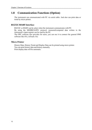 Chapter 1 Overview of Functions
10
1.8 Communication Functions (Option)
The instrument can communicated with PC via serial cable. And also can print data or
trend by micro printer.
RS232C/RS485 Interface
RS232C or RS485 can be select when the instrument communicates with PC.
By using the MODBUS-RTU protocol, measured/computed data written to the
instrument’s input register can be read by the PC.
The OPC software also provides for users, you can use it to connect the general HMI
software like iFix, inTouch. Etc.
Micro Printer
History Data, History Trend and Display Data can be printed using micro printer.
You can print history data and history manually.
Print display data will be automatic.
 