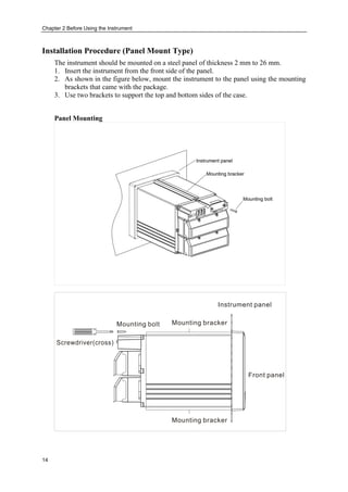 Chapter 2 Before Using the Instrument
14
Installation Procedure (Panel Mount Type)
The instrument should be mounted on a steel panel of thickness 2 mm to 26 mm.
1. Insert the instrument from the front side of the panel.
2. As shown in the figure below, mount the instrument to the panel using the mounting
brackets that came with the package.
3. Use two brackets to support the top and bottom sides of the case.
Panel Mounting
 