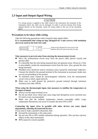 Chapter 2 Before Using the Instrument
15
2.3 Input and Output Signal Wiring
CAUTION
If a strong tension is applied to the cable wired to the instrument, the terminals of the
instrument and/or the cable can be damaged. In order to prevent tension from being
applied directly on the terminals, fasten all wiring cables to the rear of the mounting
panel.
Precautions to be taken while wiring
Take the following precautions when wring the input signal cables.
It is recommended that crimp-on lugs (designed for 4 mm screws) with insulation
sleeves be used on the lead wire ends.
crimp-on lugs (designed for 4 mm screws) with
insulation sleeves be used on the lead wire ends.
Take measures to prevent noise from entering the measurement circuit.
 Move the measurement circuit away from the power cable (power circuit) and
ground cable.
 It is desirable that the item being measured does not generate noise. However, if this
is unavoidable, isolate the measurement circuit from the item. Also, ground the item
being measured.
 Shielded wires should be used to minimize noise caused by electrostatic induction.
Connect the shield to the ground terminal of the instrument as necessary (make sure
you are not grounding at two points).
 To minimize noise caused by electromagnetic induction, twist the measurement
circuit wires at short, equal intervals.
 Make sure to earth ground the protective ground terminal through minimum
resistance (less than 100 Ω).
When using the thermocouple input, take measures to stabilize the temperature at
the input terminal.
 Always use the input terminal cover.
 Do not use thick wires which may cause large heat dissipation (cross sectional area
0.5 mm2 or less recommended).
 Make sure that the ambient temperature remains reasonably stable. Large
temperature fluctuations can occur if a nearby fan turns ON or OFF.
Connecting the input wires in parallel with other devices can cause signal
degradation, affecting all connected devices.
If you need to make a parallel connection, then
 Ground the instruments to the same point.
 Do not turn ON or OFF another instrument during operation. This can have adverse
effects on the other instruments.
 RTD cannot be wired in parallel.
 