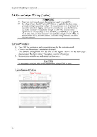 Chapter 2 Before Using the Instrument
18
2.4 Alarm Output Wiring (Option)
WARNING
 To prevent electric shock, ensure the main power supply is turned OFF.
 If a voltage of more than 30 VAC or 60 VDC is to be applied to the alarm output
terminal, use ring-tongue crimp-on lugs with insulation sleeves on all terminals to
prevent the wires from slipping out when the screws become loose. Furthermore,
use double-insulated wires (dielectric strength of 2300 VAC or more) for the
signal wires on which a voltage of more than 30 VAC or 60 VDC is to be applied.
For all other wires, use basic insulated wires (dielectric strength of 1350 VAC). To
prevent electric shock, attach the terminal cover after wiring and make sure not to
touch the terminals.
Wiring Procedure
1. Turn OFF the instrument and remove the cover for the option terminal.
2. Connect the alarm output cables to the terminal.
The terminal arrangement will be one of the figures shown on the next page
depending on the alarm output relay option (number of outputs).
3. Replace the terminal cover and fasten it with screws.
CAUTION
To prevent fire, use signal wires having a temperature rating of 70°C or more.
Alarm Terminal Position
Relay Terminal
 