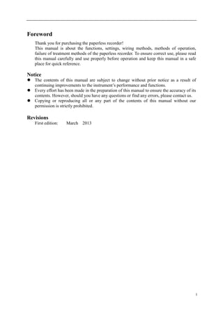 I
Foreword
Thank you for purchasing the paperless recorder!
This manual is about the functions, settings, wiring methods, methods of operation,
failure of treatment methods of the paperless recorder. To ensure correct use, please read
this manual carefully and use properly before operation and keep this manual in a safe
place for quick reference.
Notice
 The contents of this manual are subject to change without prior notice as a result of
continuing improvements to the instrument’s performance and functions.
 Every effort has been made in the preparation of this manual to ensure the accuracy of its
contents. However, should you have any questions or find any errors, please contact us.
 Copying or reproducing all or any part of the contents of this manual without our
permission is strictly prohibited.
Revisions
First edition: March 2013
 