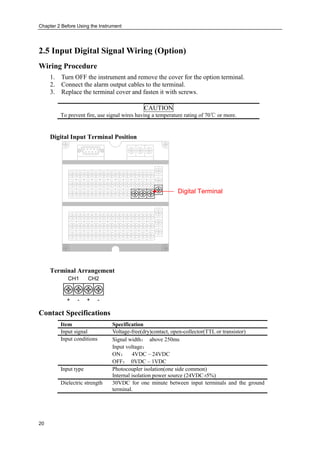 Chapter 2 Before Using the Instrument
20
2.5 Input Digital Signal Wiring (Option)
Wiring Procedure
1. Turn OFF the instrument and remove the cover for the option terminal.
2. Connect the alarm output cables to the terminal.
3. Replace the terminal cover and fasten it with screws.
CAUTION
To prevent fire, use signal wires having a temperature rating of 70℃ or more.
Digital Input Terminal Position
Digital Terminal
Terminal Arrangement
CH1 CH2
+ - + -
Contact Specifications
Item Specification
Input signal Voltage-free(dry)contact, open-collector(TTL or transistor)
Input conditions Signal width： above 250ms
Input voltage：
ON： 4VDC – 24VDC
OFF： 0VDC – 1VDC
Input type Photocoupler isolation(one side common)
Internal isolation power source (24VDC±5%)
Dielectric strength 30VDC for one minute between input terminals and the ground
terminal.
 