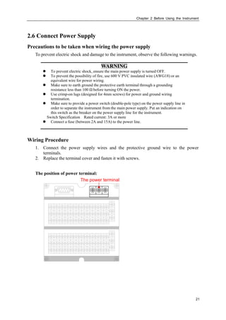 Chapter 2 Before Using the Instrument
21
2.6 Connect Power Supply
Precautions to be taken when wiring the power supply
To prevent electric shock and damage to the instrument, observe the following warnings.
WARNING
 To prevent electric shock, ensure the main power supply is turned OFF.
 To prevent the possibility of fire, use 600 V PVC insulated wire (AWG18) or an
equivalent wire for power wiring.
 Make sure to earth ground the protective earth terminal through a grounding
resistance less than 100 Ω before turning ON the power.
 Use crimp-on lugs (designed for 4mm screws) for power and ground wiring
termination.
 Make sure to provide a power switch (double-pole type) on the power supply line in
order to separate the instrument from the main power supply. Put an indication on
this switch as the breaker on the power supply line for the instrument.
Switch Specification Rated current: 3A or more
 Connect a fuse (between 2A and 15A) to the power line.
Wiring Procedure
1. Connect the power supply wires and the protective ground wire to the power
terminals.
2. Replace the terminal cover and fasten it with screws.
The position of power terminal:
The power terminal
 