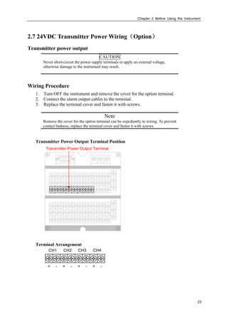 Chapter 2 Before Using the Instrument
23
2.7 24VDC Transmitter Power Wiring（Option）
Transmitter power output
CAUTION
Never short-circuit the power supply terminals or apply an external voltage,
otherwise damage to the instrument may result.
Wiring Procedure
1. Turn OFF the instrument and remove the cover for the option terminal.
2. Connect the alarm output cables to the terminal.
3. Replace the terminal cover and fasten it with screws.
Note
Remove the cover for the option terminal can be expediently to wiring. To prevent
contact badness, replace the terminal cover and fasten it with screws.
Transmitter Power Output Terminal Position
Transmitter Power Output Terminal
Terminal Arrangement
CH1 CH2
+ - + - + - + -
CH3 CH4
 
