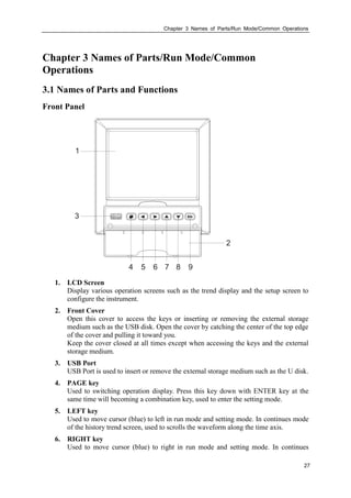 Chapter 3 Names of Parts/Run Mode/Common Operations
27
Chapter 3 Names of Parts/Run Mode/Common
Operations
3.1 Names of Parts and Functions
Front Panel
1. LCD Screen
Display various operation screens such as the trend display and the setup screen to
configure the instrument.
2. Front Cover
Open this cover to access the keys or inserting or removing the external storage
medium such as the USB disk. Open the cover by catching the center of the top edge
of the cover and pulling it toward you.
Keep the cover closed at all times except when accessing the keys and the external
storage medium.
3. USB Port
USB Port is used to insert or remove the external storage medium such as the U disk.
4. PAGE key
Used to switching operation display. Press this key down with ENTER key at the
same time will becoming a combination key, used to enter the setting mode.
5. LEFT key
Used to move cursor (blue) to left in run mode and setting mode. In continues mode
of the history trend screen, used to scrolls the waveform along the time axis.
6. RIGHT key
Used to move cursor (blue) to right in run mode and setting mode. In continues
 