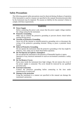 II
Safety Precautions
The following general safety precautions must be observed during all phases of operation.
If the Instrument is used in a manner not specified in this manual, the protection provided
by the Instrument may be impaired. We assume no liability for the customer’s failure to
comply with these requirements.
WARNING
 Power Supply
Before connecting the power cord, ensure that the power supply voltage matches
the voltage rating for the instrument.
 Protective Grounding
Make sure to connect the protective grounding to prevent electric shock before
turning ON the power.
 Necessity of Protective Grounding
Never cut off the internal or external protective grounding wire or disconnect the
wiring of the protective grounding terminal. Doing so poses a potential shock
hazard.
 Defect of Protective Grounding
Do not operate the instrument when the protective grounding or the fuse might be
defective. Also, make sure to check them before operation.
 Do Not Operate in Explosive Atmosphere
Do not operate the instrument in the presence of flammable liquids or vapors.
Operation of any electrical instrument in such an environment constitutes a safety
hazard.
 Do Not Remove Covers
Some areas inside the instrument have high voltages. Do not remove the cover if
the power supply is connected. The cover should be removed by our qualified
personnel only.
 External Connection
Connect the protective grounding before connecting to the item under
measurement or control unit.
 Damage to the protection
Using the instrument in a manner not specified in this manual can damage the
instrument’s protection.
 