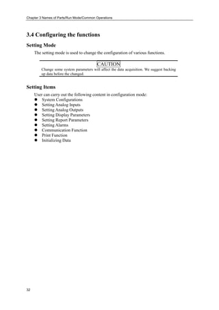 Chapter 3 Names of Parts/Run Mode/Common Operations
32
3.4 Configuring the functions
Setting Mode
The setting mode is used to change the configuration of various functions.
CAUTION
Change some system parameters will affect the data acquisition. We suggest backing
up data before the changed.
Setting Items
User can carry out the following content in configuration mode:
 System Configurations
 Setting Analog Inputs
 Setting Analog Outputs
 Setting Display Parameters
 Setting Report Parameters
 Setting Alarms
 Communication Function
 Print Function
 Initializing Data
 