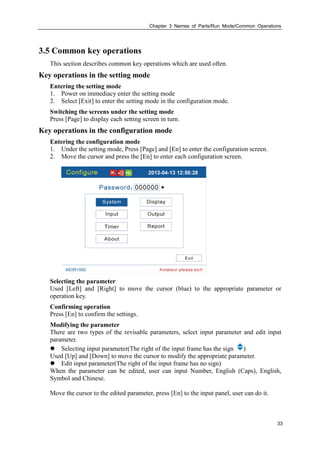 Chapter 3 Names of Parts/Run Mode/Common Operations
33
3.5 Common key operations
This section describes common key operations which are used often.
Key operations in the setting mode
Entering the setting mode
1. Power on immediacy enter the setting mode
2. Select [Exit] to enter the setting mode in the configuration mode.
Switching the screens under the setting mode
Press [Page] to display each setting screen in turn.
Key operations in the configuration mode
Entering the configuration mode
1. Under the setting mode, Press [Page] and [En] to enter the configuration screen.
2. Move the cursor and press the [En] to enter each configuration screen.
Selecting the parameter
Used [Left] and [Right] to move the cursor (blue) to the appropriate parameter or
operation key.
Confirming operation
Press [En] to confirm the settings.
Modifying the parameter
There are two types of the revisable parameters, select input parameter and edit input
parameter.
 Selecting input parameter(The right of the input frame has the sign )
Used [Up] and [Down] to move the cursor to modify the appropriate parameter.
 Edit input parameter(The right of the input frame has no sign)
When the parameter can be edited, user can input Number, English (Caps), English,
Symbol and Chinese.
Move the cursor to the edited parameter, press [En] to the input panel, user can do it.
 