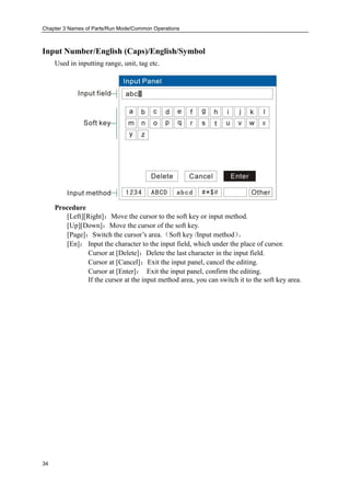 Chapter 3 Names of Parts/Run Mode/Common Operations
34
Input Number/English (Caps)/English/Symbol
Used in inputting range, unit, tag etc.
Procedure
[Left][Right]：Move the cursor to the soft key or input method.
[Up][Down]：Move the cursor of the soft key.
[Page]：Switch the cursor’s area.（Soft key /Input method）。
[En]： Input the character to the input field, which under the place of cursor.
Cursor at [Delete]：Delete the last character in the input field.
Cursor at [Cancel]：Exit the input panel, cancel the editing.
Cursor at [Enter]： Exit the input panel, confirm the editing.
If the cursor at the input method area, you can switch it to the soft key area.
 