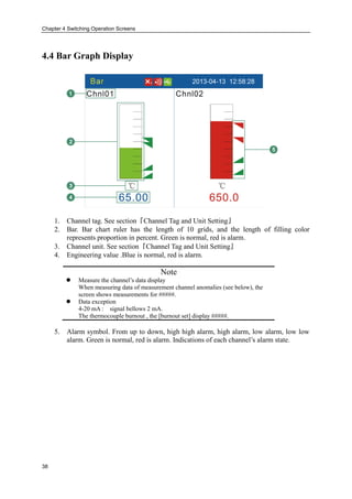 Chapter 4 Switching Operation Screens
38
4.4 Bar Graph Display
1. Channel tag. See section『Channel Tag and Unit Setting』
2. Bar. Bar chart ruler has the length of 10 grids, and the length of filling color
represents proportion in percent. Green is normal, red is alarm.
3. Channel unit. See section『Channel Tag and Unit Setting』
4. Engineering value .Blue is normal, red is alarm.
Note
 Measure the channel’s data display
When measuring data of measurement channel anomalies (see below), the
screen shows measurements for #####.
 Data exception
4-20 mA : signal bellows 2 mA.
The thermocouple burnout , the [burnout set] display #####.
5. Alarm symbol. From up to down, high high alarm, high alarm, low alarm, low low
alarm. Green is normal, red is alarm. Indications of each channel’s alarm state.
 