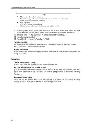 Chapter 4 Switching Operation Screens
40
Note
 Measure the channel’s data display
When measuring data of measurement channel anomalies (see below), the
screen shows measurements for #####.
 Data exception
4-20 mA : signal bellows 2 mA.
The thermocouple burnout , the [burnout set] display #####.
9. Alarm symbol. From up to down, high high alarm, high alarm, low alarm, low low
alarm. Green is normal, red is alarm. Indications of each channel’s alarm state.
10. Channel unit. See the section of『Channel Tag and Unit Setting』
11. Trend sequence number
12. Trend display symbol. “√” display, “×” hide.
Trends refurbish
On time axis of the instrument’s LCD screen, every pixel stands for a record interval.
Every record interval in trend moves once.
Group circulation
When started the circulation display function, switched to next group display trend for
every 10 seconds.
Procedure
Switch trend display group
[Up] is used to switch to next effectual group display trend.
Circular display the trend display group
[En] is used to open or close display with circulation. When open this function, there will
be an icon appeared in the state bar. See section『Explanation of the status Display
Section』.
Display or hide a trend
Move the cursor (black) with [Left] and [Right] keys, pitch on the channel needing
display or hide a trend, press [Down] to hide or display the trend.
 