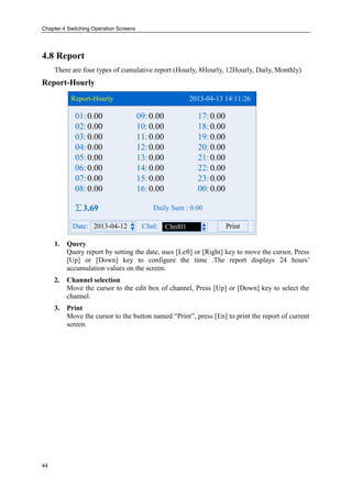Chapter 4 Switching Operation Screens
44
4.8 Report
There are four types of cumulative report (Hourly, 8Hourly, 12Hourly, Daily, Monthly)
Report-Hourly
Report-Hourly 2013-04-13 14:11:26
2013-04-12Date: Chnl: PrintChnl01
∑3.69 Daily Sum : 0.00
01: 09: 17:
02: 10: 18:
03: 11: 19:
04: 12: 20:
05: 13: 21:
06: 14: 22:
07: 15: 23:
08: 16: 00:
0.00 0.00 0.00
0.00 0.00 0.00
0.00 0.00 0.00
0.00 0.00 0.00
0.00 0.00 0.00
0.00 0.00 0.00
0.00 0.00 0.00
0.00 0.00 0.00
1. Query
Query report by setting the date, uses [Left] or [Right] key to move the cursor, Press
[Up] or [Down] key to configure the time .The report displays 24 hours’
accumulation values on the screen.
2. Channel selection
Move the cursor to the edit box of channel, Press [Up] or [Down] key to select the
channel.
3. Print
Move the cursor to the button named “Print”, press [En] to print the report of current
screen.
 