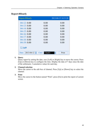 Chapter 4 Switching Operation Screens
45
Report-8Hourly
Report-8Hourly 2013-04-13 14:11:26
2013-04-12Date: Chnl: PrintChnl01
∑3.69
04-12:
04-13:
04-14:
04-15:
04-16:
04-17:
04-18:
04-19:
0.00 0.00 0.00
0.00 0.00 0.00
0.00 0.00 0.00
0.00 0.00 0.00
0.00 0.00 0.00
0.00 0.00 0.00
0.00 0.00 0.00
0.00 0.00 0.00
1. Query
Query report by setting the date, uses [Left] or [Right] key to move the cursor, Press
[Up] or [Down] key to configure the time. Display the data of 7 days since the date
of the settlement, 3 cumulative values for each day.
2. Channel selection
Move the cursor to the edit box of channel, Press [Up] or [Down] key to select the
channel.
3. Print
Move the cursor to the button named “Print”, press [En] to print the report of current
screen.
 