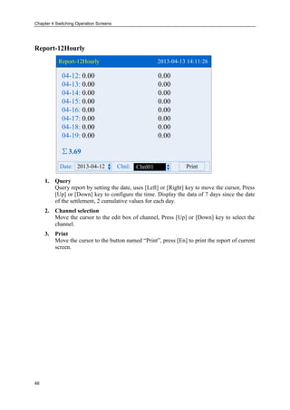 Chapter 4 Switching Operation Screens
46
Report-12Hourly
Report-12Hourly 2013-04-13 14:11:26
2013-04-12Date: Chnl: PrintChnl01
∑3.69
04-12:
04-13:
04-14:
04-15:
04-16:
04-17:
04-18:
04-19:
0.00 0.00
0.00 0.00
0.00 0.00
0.00 0.00
0.00 0.00
0.00 0.00
0.00 0.00
0.00 0.00
1. Query
Query report by setting the date, uses [Left] or [Right] key to move the cursor, Press
[Up] or [Down] key to configure the time. Display the data of 7 days since the date
of the settlement, 2 cumulative values for each day.
2. Channel selection
Move the cursor to the edit box of channel, Press [Up] or [Down] key to select the
channel.
3. Print
Move the cursor to the button named “Print”, press [En] to print the report of current
screen.
 
