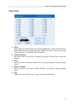 Chapter 4 Switching Operation Screens
47
Report-Daily
Report-Daily 2013-04-13 14:11:26
2013-03Date:
Chnl:
Print
Chnl01
∑3.69
01: 12: 23:
02: 13: 24:
03: 14: 25:
04: 15: 26:
05: 16: 27:
06: 17: 28:
07: 18: 29:
08: 19: 30:
09: 20: 31:
10: 21:
11: 22:
0.00 0.00 0.00
0.00 0.00 0.00
0.00 0.00 0.00
0.00 0.00 0.00
0.00 0.00 0.00
0.00 0.00 0.00
0.00 0.00 0.00
0.00 0.00 0.00
0.00 0.00 0.00
0.00 0.00
0.00 0.00
Monthly
Mon Sum: 0.00
Average: 0.00
Maximum: 0.00
Minimum: 0.00
1. Query
Query report by setting the date, uses [Left] or [Right] key to move the cursor, Press
[Up] or [Down] key to configure the time. Display the data of 7 days since the date
of the settlement, 2 cumulative values for each day.
2. Channel selection
Move the cursor to the edit box of channel, Press [Up] or [Down] key to select the
channel.
3. Print
Move the cursor to the button named “Print”, press [En] to print the report of current
screen.
4. Report –Monthly
Move the cursor to the button named “Monthly”, press [En] to display monthly
report.
5. Stat.
Display the value of month sum, average, maximum and minimum
 