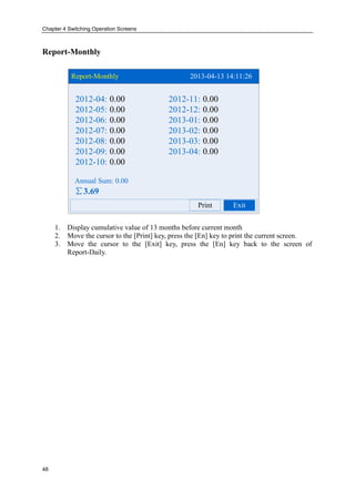 Chapter 4 Switching Operation Screens
48
Report-Monthly
Report-Monthly 2013-04-13 14:11:26
Print
Annual Sum: 0.00
∑3.69
2012-04: 2012-11:
2012-05: 2012-12:
2012-06: 2013-01:
2012-07: 2013-02:
2012-08: 2013-03:
2012-09: 2013-04:
2012-10:
0.00 0.00
0.00 0.00
0.00 0.00
0.00 0.00
0.00 0.00
0.00 0.00
0.00
Exit
1. Display cumulative value of 13 months before current month
2. Move the cursor to the [Print] key, press the [En] key to print the current screen.
3. Move the cursor to the [Exit] key, press the [En] key back to the screen of
Report-Daily.
 