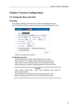 Chapter 5 System Configurations
49
Chapter 5 System Configurations
5.1 Setting the Date and Time
Procedure
Press [Page] and [En] at the same time, enter the configuration menu.
Use arrow keys and [En] to input the password, enter the [System] screen.
Confirming operation
After the parameter setting, select [Exit] there is a Frame.
Select [Yes] to save setting content, and exit [System] screen.
Select [No] to cancel setting content, and exit [System] screen.
Select [Cancel] to continue setting parameters in [System] screen.
Caution
After setting system date / time, those historical data stored in
instrument is invalid.
New and effective data begins after setting system date / time.
Before setting system date / time, please backup history data.
 