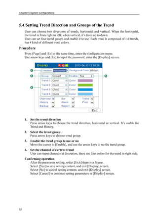 Chapter 5 System Configurations
52
5.4 Setting Trend Direction and Groups of the Trend
User can choose two directions of trends, horizontal and vertical. When the horizontal,
the trend is from right to left; when vertical, it’s from up to down.
User can set four trend groups and enable it to use. Each trend is composed of 1-4 trends,
has 4 kind of different trend colors.
Procedure
Press [Page] and [En] at the same time, enter the configuration menu.
Use arrow keys and [En] to input the password, enter the [Display] screen.
1. Set the trend direction
Press arrow keys to choose the trend direction, horizontal or vertical. It’s usable for
Trend and History.
2. Select the trend group
Press arrow keys to choose trend group.
3. Enable the trend group to use or no
Move the cursor to [Enable], and use the arrow keys to set the trend group.
4. Set the channel of current trend
User can input channels at discretion, there are four colors for the trend in right side.
Confirming operation
After the parameter setting, select [Exit] there is a Frame.
Select [Yes] to save setting content, and exit [Display] screen.
Select [No] to cancel setting content, and exit [Display] screen.
Select [Cancel] to continue setting parameters in [Display] screen.
 