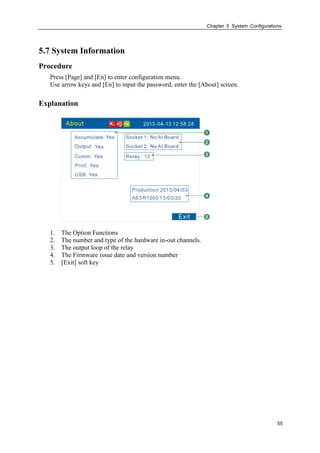 Chapter 5 System Configurations
55
5.7 System Information
Procedure
Press [Page] and [En] to enter configuration menu.
Use arrow keys and [En] to input the password, enter the [About] screen.
Explanation
1. The Option Functions
2. The number and type of the hardware in-out channels.
3. The output loop of the relay
4. The Firmware issue date and version number
5. [Exit] soft key
 